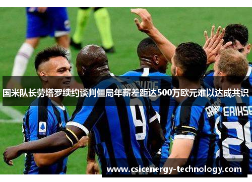 国米队长劳塔罗续约谈判僵局年薪差距达500万欧元难以达成共识