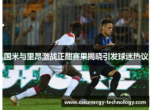 国米与里昂激战正酣赛果揭晓引发球迷热议