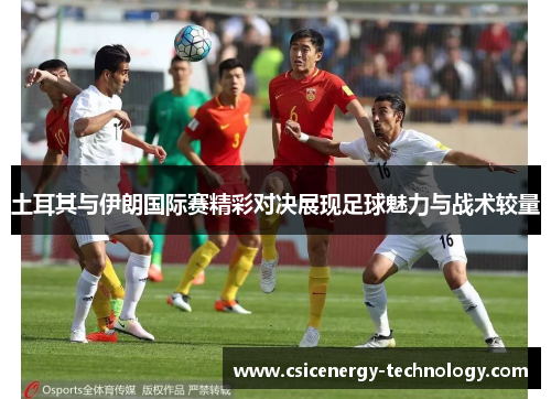 土耳其与伊朗国际赛精彩对决展现足球魅力与战术较量